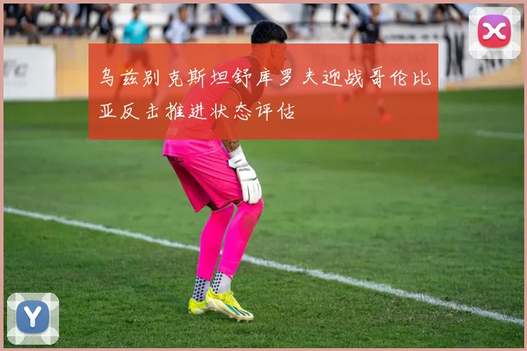 乌兹别克斯坦舒库罗夫迎战哥伦比亚反击推进状态评估