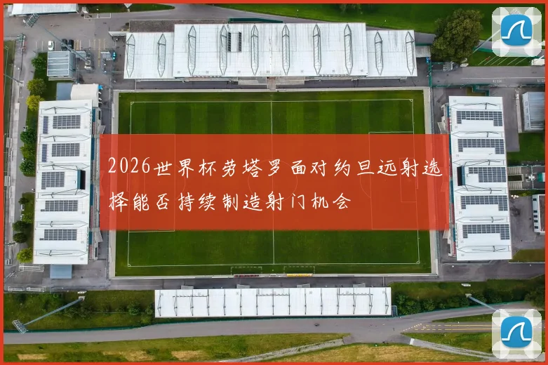 2026世界杯劳塔罗面对约旦远射选择能否持续制造射门机会