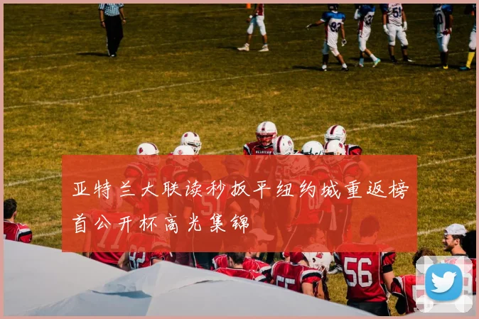 亚特兰大联读秒扳平纽约城重返榜首公开杯高光集锦