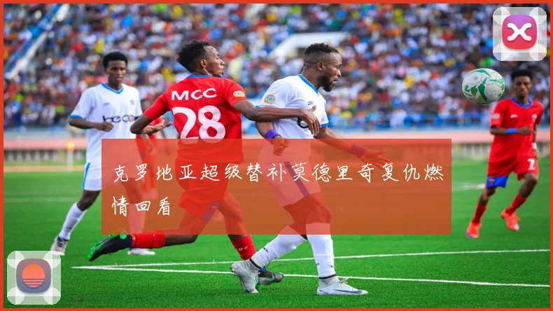 克罗地亚超级替补莫德里奇复仇燃情回看