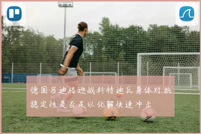 德国吕迪格迎战科特迪瓦身体对抗稳定性是否足以化解快速冲击