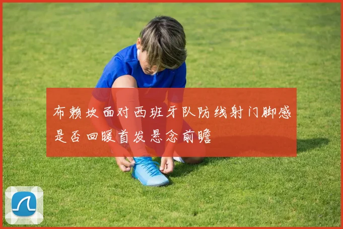 布赖坎面对西班牙队防线射门脚感是否回暖首发悬念前瞻