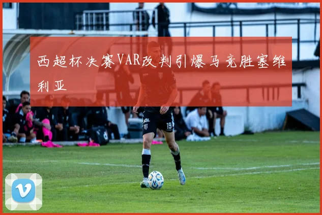 西超杯决赛VAR改判引爆马竞胜塞维利亚