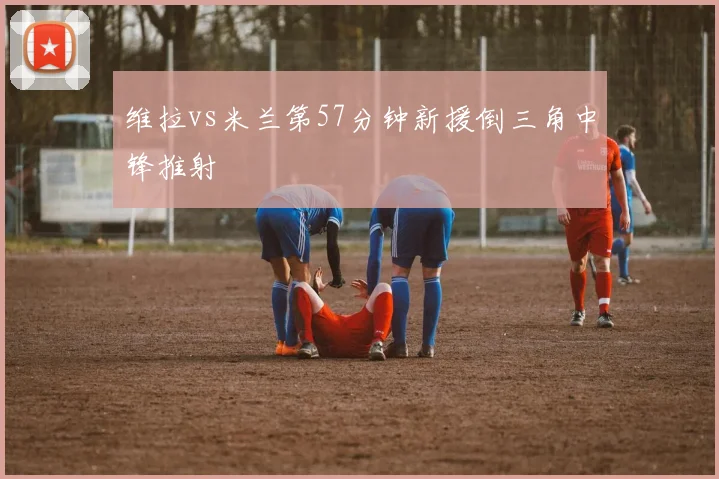 维拉vs米兰第57分钟新援倒三角中锋推射