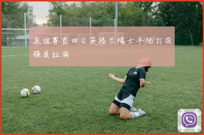 友谊赛首回合英格兰瑞士半场打花强度拉满
