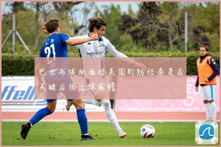 巴尔布埃纳面对美国盯防任务是否关键后场出球前瞻