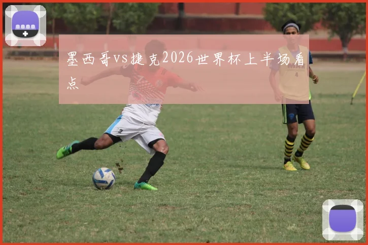 墨西哥vs捷克2026世界杯上半场看点