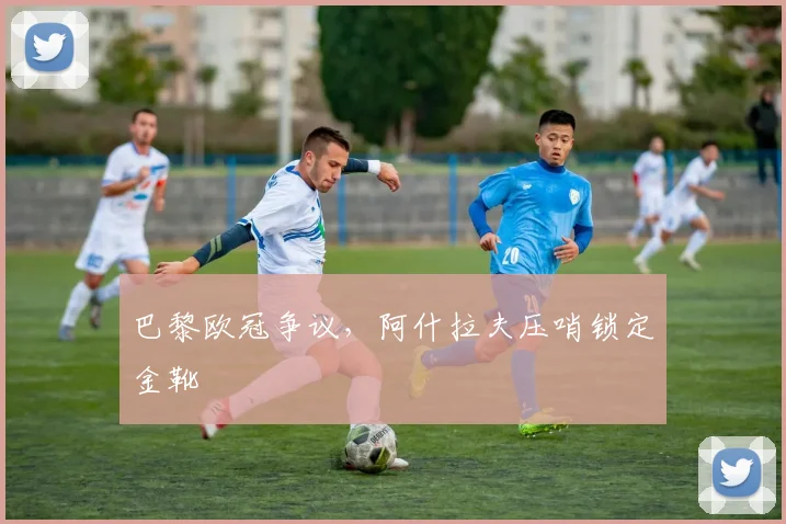 巴黎欧冠争议，阿什拉夫压哨锁定金靴