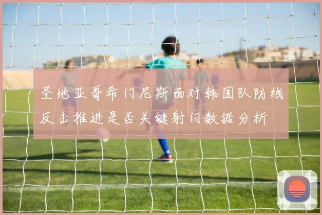 圣地亚哥希门尼斯面对韩国队防线反击推进是否关键射门数据分析