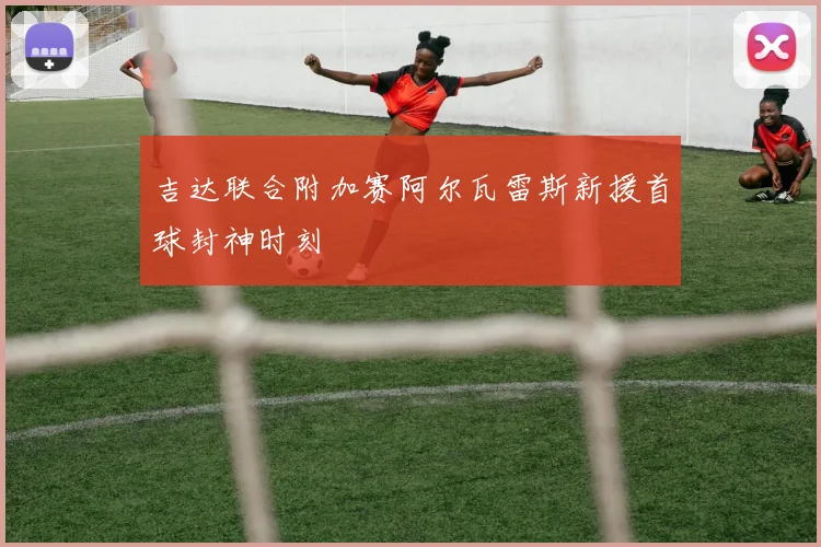 吉达联合附加赛阿尔瓦雷斯新援首球封神时刻
